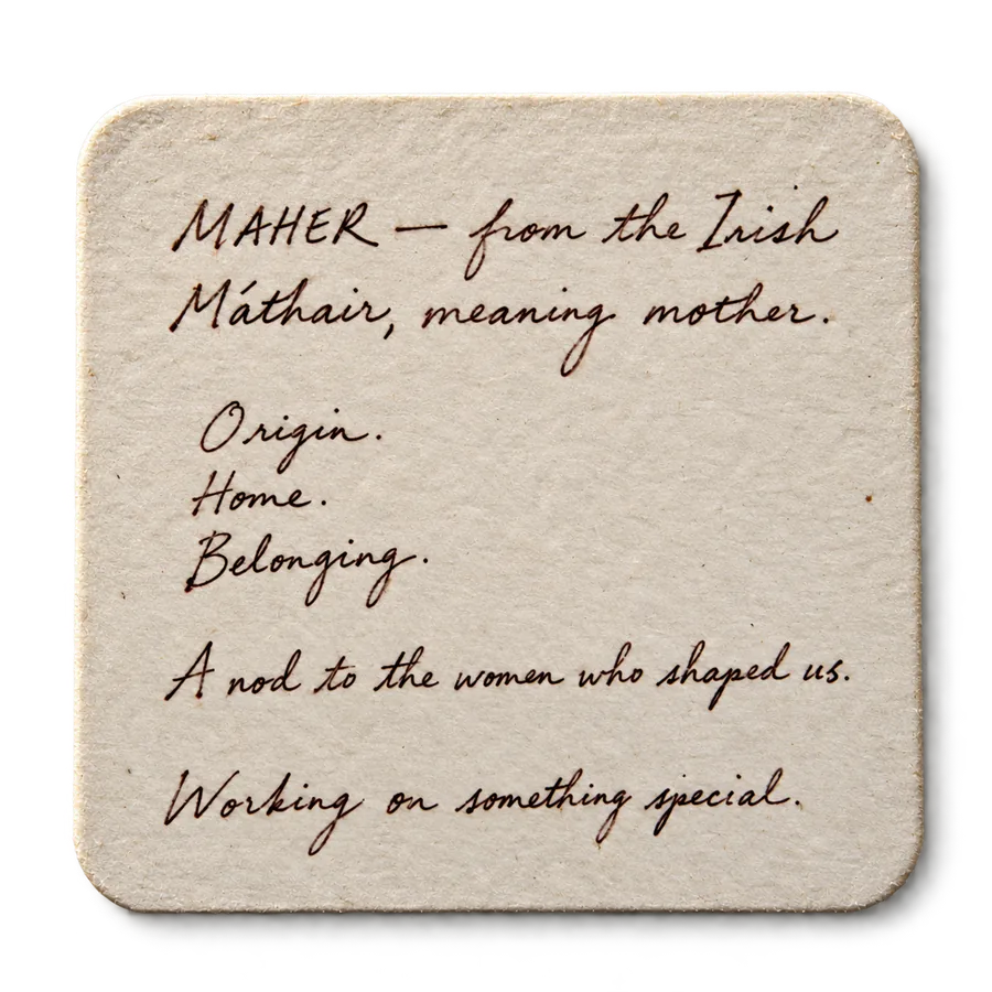 MAHER — from the Irish Máthair, meaning mother. Origin. Home. Belonging. A nod to the women who shaped us. Working on something special.